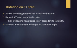 Rotation on CT scan

Able to visualizing rotation and associated fractures

Dynamic CT scans are not advocated
- Risk of inducing neurological injury secondary to instability

Standard measurement technique for rotational angle
 