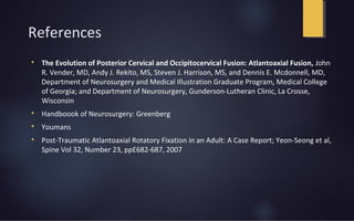 References

The Evolution of Posterior Cervical and Occipitocervical Fusion: Atlantoaxial Fusion, John
R. Vender, MD, Andy J. Rekito, MS, Steven J. Harrison, MS, and Dennis E. Mcdonnell, MD,
Department of Neurosurgery and Medical Illustration Graduate Program, Medical College
of Georgia; and Department of Neurosurgery, Gunderson-Lutheran Clinic, La Crosse,
Wisconsin

Handboook of Neurosurgery: Greenberg

Youmans

Post-Traumatic Atlantoaxial Rotatory Fixation in an Adult: A Case Report; Yeon-Seong et al,
Spine Vol 32, Number 23, ppE682-687, 2007
 