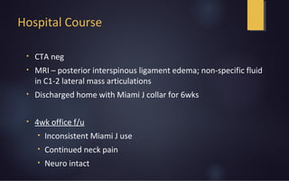 Hospital Course
• CTA neg
• MRI – posterior interspinous ligament edema; non-specific fluid
in C1-2 lateral mass articulations
• Discharged home with Miami J collar for 6wks
• 4wk office f/u
• Inconsistent Miami J use
• Continued neck pain
• Neuro intact
 