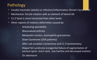 Pathology

Usually traumatic (adults) or infection/inflammation (Grisel’s Syndrome)

Mechanism: forced rotation with an element of lateral tilt

C1-2 facet is more horizontal than other levels

Other reports of rotatory deformities caused by:
− Ankylosing spondylitis
− Rheumatoid arthritis
− Metastatic tumors, eosinophilic granulomas
− Down Syndrome (25% patients)
− After sub occipital craniectomy and C1-3 laminectomy
− Klippel feil syndrome (congenital failure of segmentation of
cervical spine- short neck , low hairline and decreased motion)
− Os odonteum
 