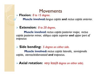 Movements
 Flexion: 0 to 15 degree.
Muscle involved: longus capitis and rectus capitis anterior.
 Extension: 0 to 20 degree.
Muscle involved: rectus capitis posterior major, rectus
capitis posterior minor, obliqus captis superior and upper part of
trapezius
 Side bending: 5 degree on either side.
Muscle involved: rectus capitis lateralis, semispinalis
capitis, sternocleidomastoid and trapezius.
 Axial rotation: very less(8 degree on either side).
 