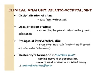 CLINICAL ANATOMY: ATLANTO-OCCIPITAL JOINT
 Occipitalization of atlas:
- atlas fuses with occipit
 Decalcification of atlas:
- caused by pharyngeal and retropharyngeal
inflamation.
 Prolapse of intervertebral disc:
- most often traumatic(usually 6th and 7th cervical
and upper lumbar prolase occurs).
 Oesteophyte formation in ‘luschka’s joint’:
- cervical nerve root compression.
- may cause distortion of vertebral artery
i.e vertebrobasilar insufficency .
 