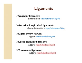 Ligaments
Capsular ligament:
- supports lateral lateral atlanto-axial joint
Anterior longitudnal ligament:
- lateral fibres supports lateral atlanto-axial joint.
Ligamentum flavum:
- supports lateral atlanto-axial joint.
Loose capsular ligament:
- supports medial atlanto-axial joint.
Transverse ligament:
- supports medial atlanto-axial joint.
 