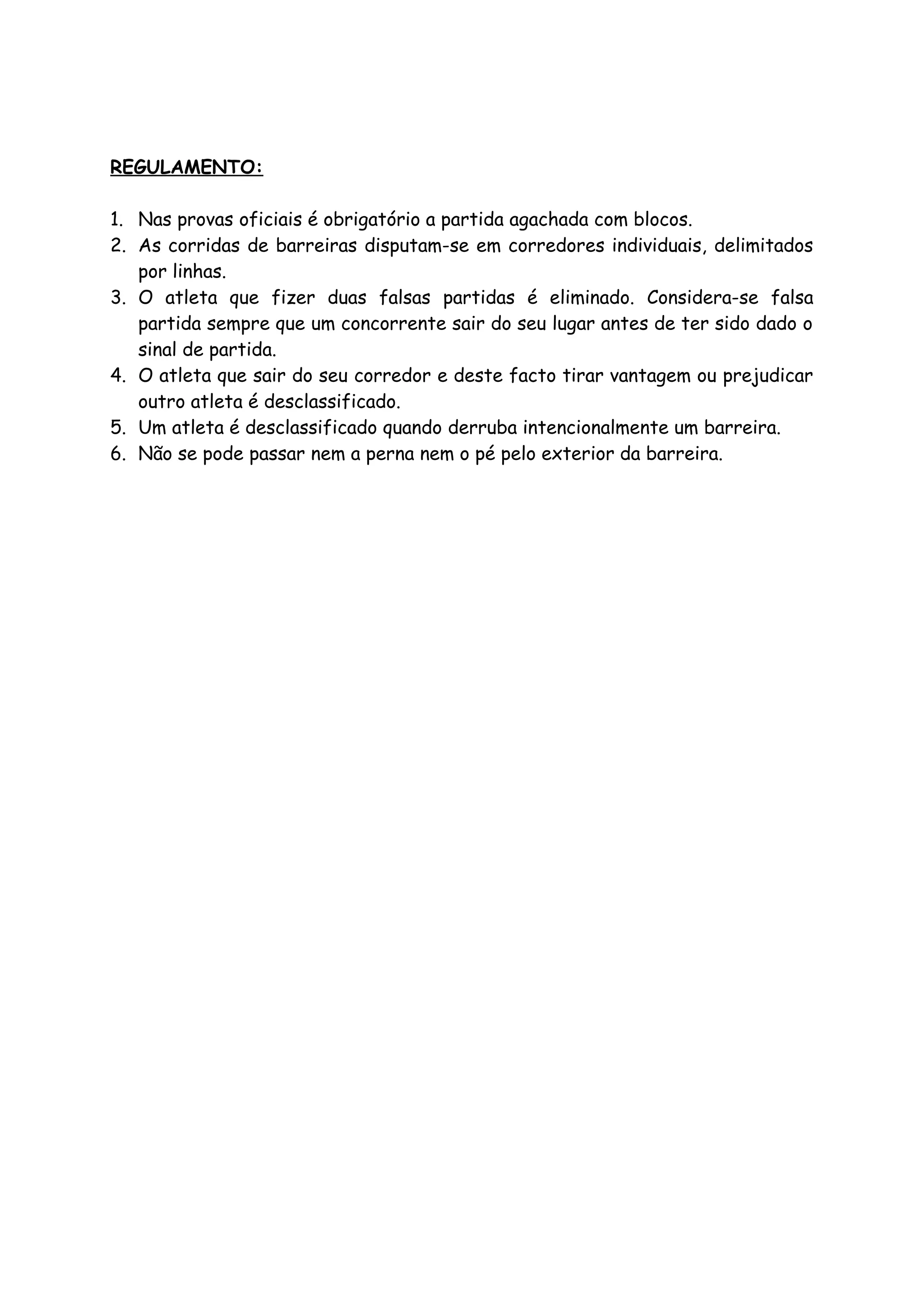 REGULAMENTO:
1. Nas provas oficiais é obrigatório a partida agachada com blocos.
2. As corridas de barreiras disputam-se em corredores individuais, delimitados
por linhas.
3. O atleta que fizer duas falsas partidas é eliminado. Considera-se falsa
partida sempre que um concorrente sair do seu lugar antes de ter sido dado o
sinal de partida.
4. O atleta que sair do seu corredor e deste facto tirar vantagem ou prejudicar
outro atleta é desclassificado.
5. Um atleta é desclassificado quando derruba intencionalmente um barreira.
6. Não se pode passar nem a perna nem o pé pelo exterior da barreira.

 