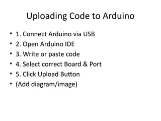 Uploading Code to Arduino
• 1. Connect Arduino via USB
• 2. Open Arduino IDE
• 3. Write or paste code
• 4. Select correct Board & Port
• 5. Click Upload Button
• (Add diagram/image)
 