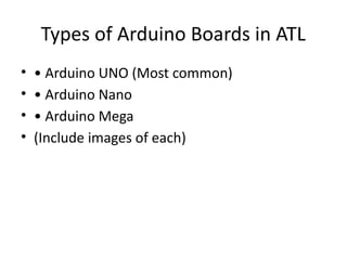 Types of Arduino Boards in ATL
• • Arduino UNO (Most common)
• • Arduino Nano
• • Arduino Mega
• (Include images of each)
 