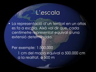 L’escala La representació d’un territori en un atlas es fa a escala. Això vol dir que, cada centímetre representat equival a una extensió determinada. Per exemple: 1:500.000 1 cm del mapa equival a 500.000 cm  a la realitat, o 500 m 