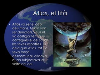 Atlas, el tità Atlas va ser el cap dels titans. Quan van ser derrotats, Zeus el va castigar fent que carregués el cel sobre les seves espatlles. Es deia que Atlas, tot i la seva força descomunal, cridava quan subjectava la volta del cel. 