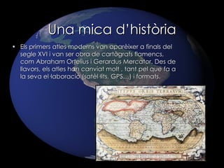 Una mica d’història Els primers atles moderns van aparèixer a finals del segle XVI i van ser obra de cartògrafs flamencs, com Abraham Ortelius i Gerardus Mercator. Des de llavors, els atles han canviat molt , tant pel que fa a la seva el·laboració (satèl·lits, GPS…) i formats. 