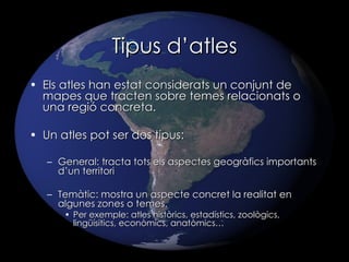 Tipus d’atles Els atles han estat considerats un conjunt de mapes que tracten sobre temes relacionats o una regió concreta. Un atles pot ser dos tipus: General: tracta tots els aspectes geogràfics importants d’un territori Temàtic: mostra un aspecte concret la realitat en algunes zones o temes.  Per exemple: atles històrics, estadístics, zoològics, lingüísitics, econòmics, anatòmics… 