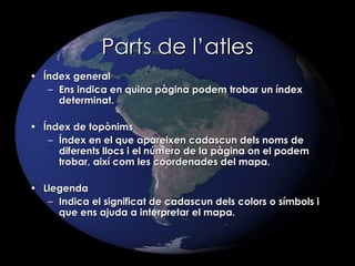 Parts de l’atles Índex general Ens indica en quina pàgina podem trobar un índex determinat. Índex de topònims Índex en el que apareixen cadascun dels noms de diferents llocs i el número de la pàgina on el podem trobar, així com les coordenades del mapa. Llegenda Indica el significat de cadascun dels colors o símbols i que ens ajuda a interpretar el mapa. 