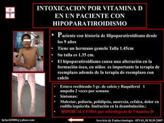 INTOXICACION POR VITAMINA D
                           EN UN PACIENTE CON
                           HIPOPARATIROIDISMO
                          • Paciente con historia de Hipoparatiroidismo desde
                            los 9 años
                          • Tiene un hermano gemelo Talla 1.45cm
                          • Su talla es 1.35 cm.
                          • El hipoparatiroidismo causa una alteración en la
                            formación ósea, en niños es importante la terapia de
                            reemplazo además de la terapia de reemplazo con
                            calcio
                           •   Estuvo recibiendo 3 gr. de calcio y Raquiferol 1
                               ampolla 2 veces por semana
                           •   Síntomas:
                           •   Malestar, poliuria, polidipsia, anorexia, cefalea, dolor en
                               rodilla izquierda, limitación en la deambulación.:
                           •    HIPERCALCEMIA por sobreingesta de Vitamina D
helard2000@yahoo.com                                Servicio de Endocrinología –HNAL,H.M.H-2005
 