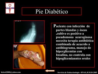 Pie Diabético

                              Paciente con infección  de
                               partes blandas y óseas
                               ,cultivo es positivo a
                               pseudomona aeuroginosa
                               necesita terapia antibiótica
                               combinada de acuerdo a
                               antibiograma, manejo de
                               hiperglicemias con
                               Insulina, no controla con
                               hipoglicemianntes orales



helard2000@yahoo.com            Servicio de Endocrinología –HNAL,H.M.H-2005
 