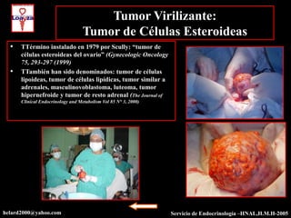 Tumor Virilizante:
                                   Tumor de Células Esteroideas
  •   TTérmino instalado en 1979 por Scully: “tumor de
      células esteroideas del ovario” (Gynecologic Oncology
      75, 293-297 (1999)
  •   TTambién han sido denominados: tumor de células
      lipoideas, tumor de células lipídicas, tumor similar a
      adrenales, masculinovoblastoma, luteoma, tumor
      hipernefroide y tumor de resto adrenal (The Journal of
      Clinical Endocrinology and Metabolism Vol 85 N° 3, 2000)




helard2000@yahoo.com                                             Servicio de Endocrinología –HNAL,H.M.H-2005
 