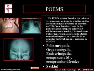 POEMS
                       • ) En 1938 Scheinker describe por primera
                          vez un caso de neuropatía sensitivo motora
                          asociada a un plasmocitoma en esternón,
                          en 1956 Crow describe el caso de dos
                          pacientes con neuropatía periférica y
                          mieloma osteoesclerotico, 13 años después
                          Fukase reporta un caso asociado además
                          con endocrinopatía, en la década de los
                          ochentas Barkwick acuña el acrónimo de
                          POEMS
                       • Polineuropatia,
                         Organomegalia,
                         Endocrinopatia,
                         componente M y
                         compromiso dérmico
                       • S (skin)
helard2000@yahoo.com              Servicio de Endocrinología –HNAL,H.M.H-2003
                                                             –HNAL,H.M.H-2005
 