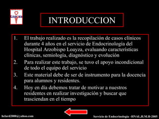 INTRODUCCION
       1.     El trabajo realizado es la recopilación de casos clínicos
              durante 4 años en el servicio de Endocrinología del
              Hospital Arzobispo Loayza, evaluando características
              clínicas, semiología, diagnóstico y evolución
       2.     Para realizar este trabajo, se tuvo el apoyo incondicional
              de todo el equipo del servicio
       3.     Este material debe de ser de instrumento para la docencia
              para alumnos y residentes.
       4.     Hoy en día debemos tratar de motivar a nuestros
              residentes en realizar investigación y buscar que
              trasciendan en el tiempo


helard2000@yahoo.com                           Servicio de Endocrinología –HNAL,H.M.H-2005
 