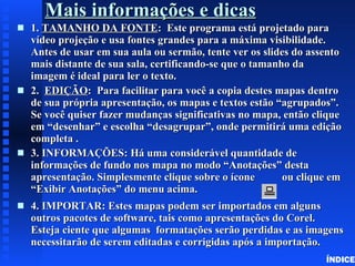 Mais informações e dicas 1.  TAMANHO DA FONTE :  Este programa está projetado para vídeo projeção e usa fontes grandes para a máxima visibilidade.  Antes de usar em sua aula ou sermão, tente ver os slides do assento mais distante de sua sala, certificando-se que o tamanho da  imagem é ideal para ler o texto. 2.  EDIÇÃO :  Para facilitar para você a copia destes mapas dentro de sua própria apresentação, os mapas e textos estão “agrupados”. Se você quiser fazer mudanças significativas no mapa, então clique em “desenhar” e escolha “desagrupar”, onde permitirá uma edição completa . 3. INFORMAÇÕES: Há uma considerável quantidade de informações de fundo nos mapa no modo “Anotações” desta apresentação. Simplesmente clique sobre o ícone  ou clique em “Exibir Anotações” do menu acima.  4. IMPORTAR: Estes mapas podem ser importados em alguns outros pacotes de software, tais como apresentações do Corel. Esteja ciente que algumas  formatações serão perdidas e as imagens necessitarão de serem editadas e corrigidas após a importação. ÍNDICE 