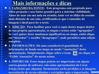 Mais informações e dicas
s   1. TAMANHO DA FONTE: Este programa está projetado para
    vídeo projeção e usa fontes grandes para a máxima visibilidade.
    Antes de usar em sua aula ou sermão, tente ver os slides do assento
    mais distante de sua sala, certificando-se que o tamanho da
    imagem é ideal para ler o texto.
s   2. EDIÇÃO: Para facilitar para você a copia destes mapas dentro
    de sua própria apresentação, os mapas e textos estão “agrupados”.
    Se você quiser fazer mudanças significativas no mapa, então clique
    em “desenhar” e escolha “desagrupar”, onde permitirá uma edição
    completa .
s   3. INFORMAÇÕES: Há uma considerável quantidade de
    informações de fundo nos mapa no modo “Anotações” desta
    apresentação. Simplesmente clique sobre o ícone        ou clique em
    “Exibir Anotações” do menu acima.
s   4. IMPORTAR: Estes mapas podem ser importados em alguns
    outros pacotes de software, tais como apresentações do Corel.
    Esteja ciente que algumas formatações serão perdidas e as imagens
    necessitarão de serem editadas e corrigidas após a importação. ÍNDICE
 