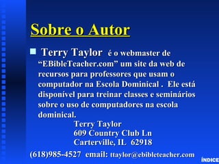 Sobre o Autor
s   Terry Taylor      é o webmaster de
  “EBibleTeacher.com” um site da web de
  recursos para professores que usam o
  computador na Escola Dominical . Ele está
  disponível para treinar classes e seminários
  sobre o uso de computadores na escola
  dominical.
            Terry Taylor
            609 Country Club Ln
            Carterville, IL 62918
(618)985-4527 email: ttaylor@ebibleteacher.com
                                                 ÍNDICE
 