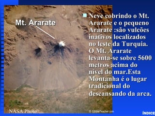Neve cobrindo o Mt.
                                           Noah’s Ark Mt. Ararat




                       s
  Mt. Ararateadd
   Click to        title   Ararate e o pequeno
                           Ararate :são vulcões
                           inativos localizados
                           no leste da Turquia.
                           O Mt. Ararate
                           levanta-se sobre 5600
                           metros acima do
                           nível do mar.Esta
                           Montanha é o lugar
                           tradicional do
                           descansando da arca.

NASA Photo                 © EBibleTeacher.com
                                                                   ÍNDICE
 
