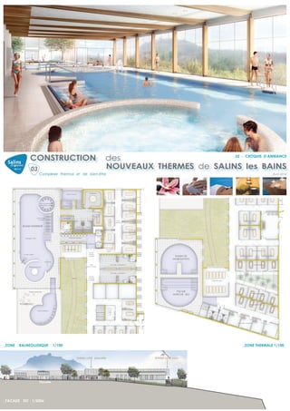 CONSTRUCTION                                                                                 des                     _02 - CROQUIS D’AMBIANCE


                  03                                                                                          NOUVEAUX THERMES de SALINS les BAINS
                              Complexe thermal et de bien-être                                                                                                                                                                  _Avril 2012




                                                                                           Hammam
                                                             Bassin musical




                              Bains bouillonnants
                              Banquettes à bulles       Caldarium




                                                                                                     Grotte
                                                                                                     de sel
                          Lits immergés                 Frigidarium
                              à bulles
                                                                                                                           Zone
                                                                                                                          Cabines

         BASSIN INTERIEUR                                                       Sauna   Sauna
                                                        Surveillants




           Aquagym 75m²                                          Douches ludiques



                                                                                          Pédiluve


                                                             Salle de repos                                   Accueil
                                                                                                                                                                                                         Zone cabines boue
                                                                                                               soins
                                                                                           Accès
          Col de cygne                                                                     Balnéo
                                                                                          contrôlé                                                       BASSIN DE
                                                                                                                                                        MOBILISATION
                                     Cascade
                                                                                            Hall                   Douches / sanitaires H                                                                    Zone baignoires
                Rivière à courant                                                       zone humide



                                                                                                                   Douches / sanitaires F

                                                                                           Accès
                                                                       Jardin             Thermal
                                                                                                                                                                                                                        Patio
                                                                                          contrôlé
                                                                                                                                                                       Salle de repos




                Plages extérieures                                                                                                                        PISCINE
                                                                                                                                                                                                             Zone baignoires
                                                                                                                                                        MARCHE - BDI


        SOLARIUM                                                                                                                                                                                        Zone baignoires



                            Bassin extérieur




                                                                                                                                                                                        Zone Jets massants




_ZONE   BALNEOLUDIQUE                           1/100                                                                                                                                         _ZONE THERMALE 1/100


                                                                                Entrée côté placette                                        Entrée côté parc




                              Placette




_FACADE EST 1/200e
 