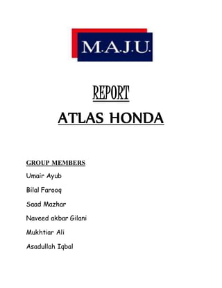 REPORT
ATLAS HONDA
GROUP MEMBERS
Umair Ayub
Bilal Farooq
Saad Mazhar
Naveed akbar Gilani
Mukhtiar Ali
Asadullah Iqbal
 