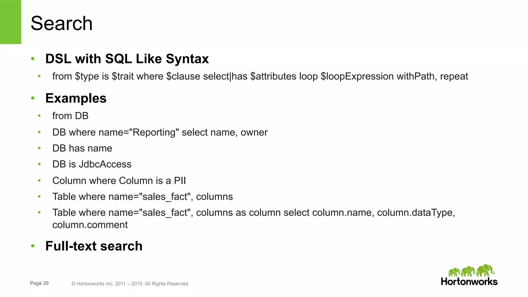Page 20 © Hortonworks Inc. 2011 – 2015. All Rights Reserved
Search
•  DSL with SQL Like Syntax
•  from $type is $trait where $clause select|has $attributes loop $loopExpression withPath, repeat
•  Examples
•  from DB
•  DB where name="Reporting" select name, owner
•  DB has name
•  DB is JdbcAccess
•  Column where Column is a PII
•  Table where name="sales_fact", columns
•  Table where name="sales_fact", columns as column select column.name, column.dataType,
column.comment
•  Full-text search
 