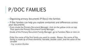 P/DOC FAMILIES
• Organising primary documents (P-Docs) into families
• P-Doc families can help you explore similarities and differences across
your documents
• From inside the Primary Document Manager, click on the yellow circle on top.
That opens the Primary Document Family Manager.
• Inside of the Primary Document Family Manager, go to Families/New or click on
• Enter the name of the first family you want to create. Always, the name of the
family is made up of three elements: Variable, double colon, and the value of the
variable
• E.g. Location::Dundee
 