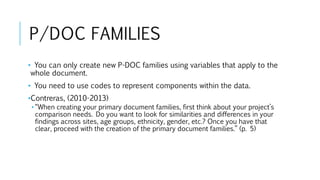 P/DOC FAMILIES
• You can only create new P-DOC families using variables that apply to the
whole document.
• You need to use codes to represent components within the data.
•Contreras, (2010-2013)
• “When creating your primary document families, first think about your project’s
comparison needs. Do you want to look for similarities and differences in your
findings across sites, age groups, ethnicity, gender, etc.? Once you have that
clear, proceed with the creation of the primary document families.” (p. 5)
 
