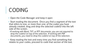 CODING
• Open the Code Manager and keep it open
• Start reading the document. Once you find a segment of the text
that refers to one, or more than one, of the codes you have
already created, drag and drop the selected code(s) into the left
side of the screen.
• If working with Word, TXT, or RTF documents, you are not required to
drop the code(s) on top of the selection. If working with PDF
documents, you need to drop the code(s) on top of the selection.
• Keep reading the text and every time you find something that
relates to your codes, proceed to code that section of the text.
 