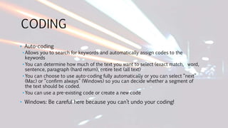 CODING
• Auto-coding
• Allows you to search for keywords and automatically assign codes to the
keywords
• You can determine how much of the text you want to select (exact match, word,
sentence, paragraph (hard return), entire text (all text)
• You can choose to use auto-coding fully automatically or you can select “next”
(Mac) or “confirm always” (Windows) so you can decide whether a segment of
the text should be coded.
• You can use a pre-existing code or create a new code
• Windows: Be careful here because you can’t undo your coding!
 