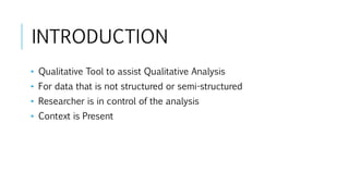 INTRODUCTION
• Qualitative Tool to assist Qualitative Analysis
• For data that is not structured or semi-structured
• Researcher is in control of the analysis
• Context is Present
 