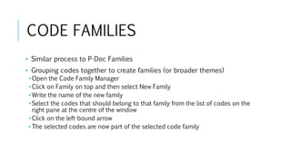 CODE FAMILIES
• Similar process to P-Doc Families
• Grouping codes together to create families (or broader themes)
• Open the Code Family Manager
• Click on Family on top and then select New Family
• Write the name of the new family
• Select the codes that should belong to that family from the list of codes on the
right pane at the centre of the window
• Click on the left-bound arrow
• The selected codes are now part of the selected code family
 