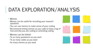 DATA EXPLORATION/ANALYSIS
• Memos
• Memos can be useful for recording your research
questions
• You can use memos to make sense of your coding
• Recommend writing memos as you code to keep a log of
how and why you are coding or amending coding
• Memos can be linked:
• To as many quotations as you want
• To as many codes as you want
• As many memos as you want
 