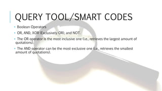 QUERY TOOL/SMART CODES
• Boolean Operators
• OR, AND, XOR (Exclusively OR), and NOT.
• The OR operator is the most inclusive one (i.e., retrieves the largest amount of
quotations).
• The AND operator can be the most exclusive one (i.e., retrieves the smallest
amount of quotations).
 
