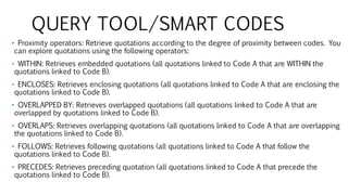 QUERY TOOL/SMART CODES
• Proximity operators: Retrieve quotations according to the degree of proximity between codes. You
can explore quotations using the following operators:
• WITHIN: Retrieves embedded quotations (all quotations linked to Code A that are WITHIN the
quotations linked to Code B).
• ENCLOSES: Retrieves enclosing quotations (all quotations linked to Code A that are enclosing the
quotations linked to Code B).
• OVERLAPPED BY: Retrieves overlapped quotations (all quotations linked to Code A that are
overlapped by quotations linked to Code B).
• OVERLAPS: Retrieves overlapping quotations (all quotations linked to Code A that are overlapping
the quotations linked to Code B).
• FOLLOWS: Retrieves following quotations (all quotations linked to Code A that follow the
quotations linked to Code B).
• PRECEDES: Retrieves preceding quotation (all quotations linked to Code A that precede the
quotations linked to Code B).
 
