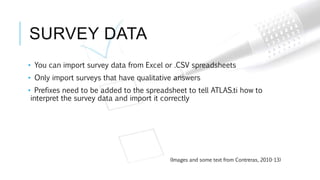 SURVEY DATA
• You can import survey data from Excel or .CSV spreadsheets
• Only import surveys that have qualitative answers
• Prefixes need to be added to the spreadsheet to tell ATLAS.ti how to
interpret the survey data and import it correctly
(Images and some text from Contreras, 2010-13)
 