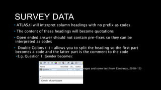 SURVEY DATA
• ATLAS.ti will interpret column headings with no prefix as codes
• The content of these headings will become quotations
• Open ended answer should not contain pre-fixes so they can be
interpreted as codes
• Double Colons (::) – allows you to split the heading so the first part
becomes a code and the latter part is the comment to the code
• E.g. Question 1::Gender becomes:
(Images and some text from Contreras, 2010-13)
Gender of participant
 