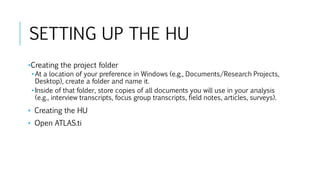 SETTING UP THE HU
•Creating the project folder
• At a location of your preference in Windows (e.g., Documents/Research Projects,
Desktop), create a folder and name it.
• Inside of that folder, store copies of all documents you will use in your analysis
(e.g., interview transcripts, focus group transcripts, field notes, articles, surveys).
• Creating the HU
• Open ATLAS.ti
 