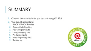 SUMMARY
1. Covered the essentials for you to start using ATLAS.ti
2. You should understand:
1. P-DOCS/P-DOC Families
2. Codes/Code Families
3. How to explore data
4. Using the query tool
5. Produce outputs
6. Importing survey data
7. Backing up
 
