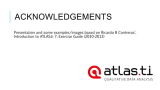 ACKNOWLEDGEMENTS
Presentation and some examples/images based on Ricardo B Contreras’,
Introduction to ATLAS.ti 7: Exercise Guide (2010-2013)
 