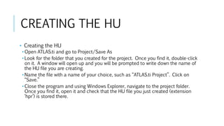 CREATING THE HU
• Creating the HU
• Open ATLAS.ti and go to Project/Save As
• Look for the folder that you created for the project. Once you find it, double-click
on it. A window will open up and you will be prompted to write down the name of
the HU file you are creating.
• Name the file with a name of your choice, such as “ATLAS.ti Project”. Click on
“Save.”
• Close the program and using Windows Explorer, navigate to the project folder.
Once you find it, open it and check that the HU file you just created (extension
‘hpr’) is stored there.
 