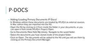 P-DOCS
• Adding/Loading Primary Documents (P-Docs)
• In Windows edition these documents are treated by ATLAS.ti as external sources.
In Mac edition they are imported into the HU.
• Open the HU by clicking on it from inside the folder in your documents, or you
can open it from inside ATLAS.ti: Project/Open.
• Go to Documents/New/Add/My Library. Navigate to the saved folder.
• Select the documents you have stored inside of the project folder.
• Click on Open. The documents will be added to the HU and you will see them by
clicking on the Primary Document Manager.
 
