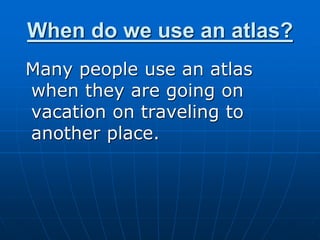 When do we use an atlas?
Many people use an atlas
when they are going on
vacation on traveling to
another place.
