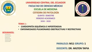 UNIVERSIDAD CENTRAL DEL ECUADOR
FACULTAD DE CIENCIAS MÉDICAS
ESCUELA DE MEDICINA
CÁTEDRA DE PATOLOGÍA
QUINTO SEMESTRE
PERIODO ACADEMICO
2020 - 2020
INTEGRANTES:
• ALLÁN AUCATOMA ALEXIS JAVIER
• BUSTILLOS VIERA ARTURO FRANCISCO
• MESA SOMBRA GILDA CELESTE
• GUERRERO GONZÁLEZ JOSEPH ARIEL
• TORRES QUEZADAKELVIN ALEJANDRO
• VELA FUELTALA SOFÍA ALEJANDRA
PARALELO: M11 GRUPO: 1
DOCENTE: DR. MILTON TAPIA
TEMA 1 :
• CARDIOPATÍA ISQUÉMICA E HIPERTENSIVA
• ENFERMEDADES PULMONARES OBSTRUCTIVAS Y RESTRICTIVAS
 