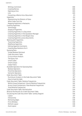 Writing a Comment 308
Creating Memos 308
Opening an Exis 309
Link 309
Converting a Memo into a Document 311
Hyperlinks 312
Representing the Rhetoric of Data 312
What Codes Can't Do 312
Mapping Hyperlinks in Networks 313
Creating Hyperlinks 314
Terminology 314
Display of Hyperlinks 314
Creating Hyperlinks in a Document 315
Creating Hyperlinks in the Quotation Manager 317
Creating Hyperlinks in the Margin Area 317
Creating Hyperlinks across Documents 317
Working with Hyperlinks 318
Traversing Hyperlinks 318
Modifying Hyperlinks 318
Editing Hyperlink Comments 319
Creating New Relations for H 320
Querying Data 321
Simple Boolean Retrieval. 321
Code-Document Table 321
Co-occurrence Analysis 321
The Query Tool 321
Smart Codes 321
Smart Groups 322
Global Filters 322
Available Operators for Querying Data 323
Boolean Operators 323
Proximity Operators 324
Semantic Operators 325
Code-Document Table 327
Running an Analysis in the Code-Document Table 327
How to read the table 328
Code-Document Table: Relative Frequencies 332
Within Group Comparison: Column Relative Frequencies 332
Across Group Comparisons: Row Relative Frequencies 332
Total Relative Frequencies 333
Code-Document Table: Normalization 334
Binarize the Results of a Code-Document Table 335
Visualizing the Code-Document Table: Sankey Diagram 336
Layout 337
Interactivity 338
Removing edges 338
Fit to Window 338
Refresh Layout 338
Auto Layout 339
CONTENTS
9.0.0.214 (15.12.2021) ATLAS.ti 9 Windows - User Manual
 