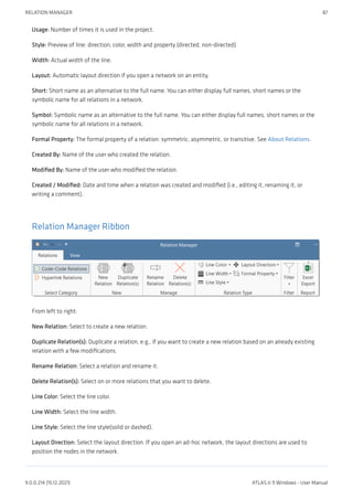 Usage: Number of times it is used in the project.
Style: Preview of line: direction, color, width and property (directed, non-directed)
Width: Actual width of the line.
Layout: Automatic layout direction if you open a network on an entity.
Short: Short name as an alternative to the full name. You can either display full names, short names or the
symbolic name for all relations in a network.
Symbol: Symbolic name as an alternative to the full name. You can either display full names, short names or the
symbolic name for all relations in a network.
Formal Property: The formal property of a relation: symmetric, asymmetric, or transitive. See About Relations.
Created By: Name of the user who created the relation.
Modified By: Name of the user who modified the relation.
Created / Modified: Date and time when a relation was created and modified (i.e., editing it, renaming it, or
writing a comment).
Relation Manager Ribbon
From left to right:
New Relation: Select to create a new relation.
Duplicate Relation(s): Duplicate a relation, e.g., if you want to create a new relation based on an already existing
relation with a few modifications.
Rename Relation: Select a relation and rename it.
Delete Relation(s): Select on or more relations that you want to delete.
Line Color: Select the line color.
Line Width: Select the line width.
Line Style: Select the line style(solid or dashed).
Layout Direction: Select the layout direction. If you open an ad-hoc network, the layout directions are used to
position the nodes in the network.
RELATION MANAGER 87
9.0.0.214 (15.12.2021) ATLAS.ti 9 Windows - User Manual
 