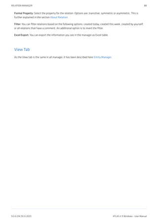 Formal Property: Select the property for the relation. Options are: transitive, symmetric or asymmetric. This is
further explained in the section About Relation
Filter: You can filter relations based on the following options: created today, created this week, created by yourself,
or all relations that have a comment. An additional option is to invert the filter.
Excel Export: You can export the information you see in the manager as Excel table.
View Tab
As the View tab is the same in all manager, it has been described here Entity Manager.
RELATION MANAGER 88
9.0.0.214 (15.12.2021) ATLAS.ti 9 Windows - User Manual
 