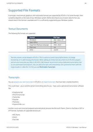 Supported File Formats
In principle, most textual, graphical, and multimedia formats are supported by ATLAS.ti. For some formats, their
suitability depends on the state of your Windows system. Before deciding to use an exotic data format, you
should check if this format is available and if it is sufficiently supported by your Windows system.
Textual Documents
The following file formats are supported:
Format File Type
MS Word .doc; .docx; .rtf
Open Office .odt
HyperText Markup Language .htm; .html
Plain text .txt
other .ooxml
Text documents can be edited in ATLAS.ti. This is useful to correct transcription errors, to change
formatting, or to add missing information. When adding an empty text document to an ATLAS.ti project,
you can also transcribe your data in ATLAS.ti. We however recommend using a dedicated transcription tool
or use automated transcriptions. You can add transcripts with timestamps and synchronize them with the
original audio or video file. For this you use Multimedia Transcripts.
Transcripts
You can prepare your own transcripts in ATLAS.ti, or import transcripts that have been created elsewhere.
This could mean - you or another person transcribing data for you - have used a specialized transcription software
like:
Easytranscript
f4 & f5 transcript
Transcribe
Inqsribe
Transana
ExpressSribe, a.o.;
Another source are transcript prepared automatically by services like Microsoft Teams, Zoom or YouTube in SRT or
VTT format. Examples of supported services are:
MS Teams
Zoom
YouTube
•
•
•
•
•
•
•
•
•
SUPPORTED FILE FORMATS 89
9.0.0.214 (15.12.2021) ATLAS.ti 9 Windows - User Manual
 