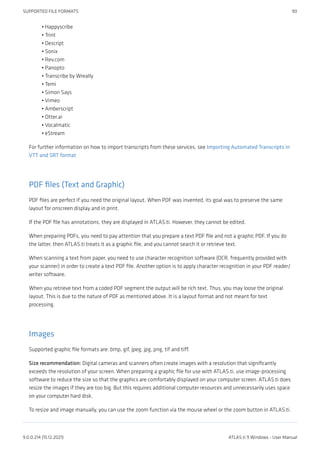 Happyscribe
Trint
Descript
Sonix
Rev.com
Panopto
Transcribe by Wreally
Temi
Simon Says
Vimeo
Amberscript
Otter.ai
Vocalmatic
eStream
For further information on how to import transcripts from these services, see Importing Automated Transcripts in
VTT and SRT format
PDF files (Text and Graphic)
PDF files are perfect if you need the original layout. When PDF was invented, its goal was to preserve the same
layout for onscreen display and in print.
If the PDF file has annotations, they are displayed in ATLAS.ti. However, they cannot be edited.
When preparing PDFs, you need to pay attention that you prepare a text PDF file and not a graphic PDF. If you do
the latter, then ATLAS.ti treats it as a graphic file, and you cannot search it or retrieve text.
When scanning a text from paper, you need to use character recognition software (OCR, frequently provided with
your scanner) in order to create a text PDF file. Another option is to apply character recognition in your PDF reader/
writer software.
When you retrieve text from a coded PDF segment the output will be rich text. Thus, you may loose the original
layout. This is due to the nature of PDF as mentioned above. It is a layout format and not meant for text
processing.
Images
Supported graphic file formats are: bmp, gif, jpeg, jpg, png, tif and tiff.
Size recommendation: Digital cameras and scanners often create images with a resolution that significantly
exceeds the resolution of your screen. When preparing a graphic file for use with ATLAS.ti, use image-processing
software to reduce the size so that the graphics are comfortably displayed on your computer screen. ATLAS.ti does
resize the images if they are too big. But this requires additional computer resources and unnecessarily uses space
on your computer hard disk.
To resize and image manually, you can use the zoom function via the mouse wheel or the zoom button in ATLAS.ti.
•
•
•
•
•
•
•
•
•
•
•
•
•
•
SUPPORTED FILE FORMATS 90
9.0.0.214 (15.12.2021) ATLAS.ti 9 Windows - User Manual
 